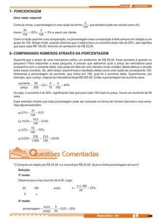 Tecnologia   ITAPECURSOS


7- PORCENTAGEM
 Uma razão especial

 Como já vimos, a porcentagem é uma razão da forma       , que também pode ser escrita como a%.

 Assim        = 20%;    = 3% e assim por diante.

 Como a razão exprime uma comparação, na porcentagem essa comparação é feita sempre em relação a um
 grupo de 100. Desse modo, quando dizemos que o salário teve um aumento esse mês de 25%, isso significa
 que para cada R$ 100,00, tivemos um acréscimo de R$ 25,00.

8- COMPARANDO NÚMEROS ATRAVÉS DA PORCENTAGEM
 Suponha que o preço de uma mercadoria sofreu um acréscimo de R$ 80,00. Esse aumento é grande ou
 pequeno? Para responder a essa pergunta, é preciso que saibamos qual o preço da mercadoria para
 compará-lo com o aumento dado. Isso pode ser feito de uma maneira muito simples. Basta efetuar a divisão
 entre esses números. Se, além disso, exprimirmos o resultado obtido como uma razão de conseqüente 100,
 obteremos a porcentagem do aumento, que indica em 100, qual foi o aumento dado. Suponhamos, por
 exemplo, que o preço original da mercadoria fosse R$ 200,00. Então a porcentagem do aumento seria:




 Ou seja, o aumento é de 40%, significando isso que para cada 100 reais no preço, houve um aumento de 40
 reais.
 Esse exemplo mostra que toda porcentagem pode ser colocada na forma de número decimal e vice-versa.
 Veja alguns exemplos:

    a)

    b)

    c)

    d)




 1) Comprei um objeto por R$ 20,00 e o revendi por R$ 25,00. Qual a minha porcentagem de lucro?
    Solução:
    1º modo:
    Observe que o meu lucro foi de 5,00. Logo:

         20      100           e daí,

          5       x

    2º modo:




                                                               Matemática - M1                29
 