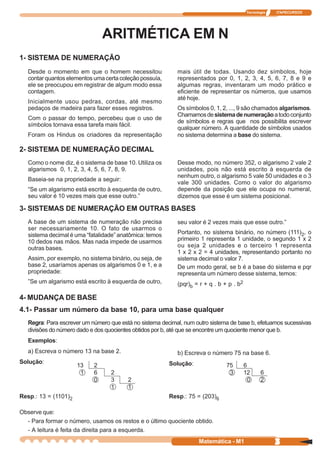Tecnologia   ITAPECURSOS




                                ARITMÉTICA EM N
1- SISTEMA DE NUMERAÇÃO
   Desde o momento em que o homem necessitou                mais útil de todas. Usando dez símbolos, hoje
   contar quantos elementos uma certa coleção possuía,      representados por 0, 1, 2, 3, 4, 5, 6, 7, 8 e 9 e
   ele se preocupou em registrar de algum modo essa         algumas regras, inventaram um modo prático e
   contagem.                                                eficiente de representar os números, que usamos
                                                            até hoje.
   Inicialmente usou pedras, cordas, até mesmo
   pedaços de madeira para fazer esses registros.           Os símbolos 0, 1, 2, ..., 9 são chamados algarismos.
                                                            Chamamos de sistema de numeração a todo conjunto
   Com o passar do tempo, percebeu que o uso de
                                                            de símbolos e regras que nos possibilita escrever
   símbolos tornava essa tarefa mais fácil.
                                                            qualquer número. A quantidade de símbolos usados
   Foram os Hindus os criadores da representação            no sistema determina a base do sistema.

2- SISTEMA DE NUMERAÇÃO DECIMAL
   Como o nome diz, é o sistema de base 10. Utiliza os      Desse modo, no número 352, o algarismo 2 vale 2
   algarismos 0, 1, 2, 3, 4, 5, 6, 7, 8, 9.                 unidades, pois não está escrito à esquerda de
                                                            nenhum outro, o algarismo 5 vale 50 unidades e o 3
   Baseia-se na propriedade a seguir:
                                                            vale 300 unidades. Como o valor do algarismo
   “Se um algarismo está escrito à esquerda de outro,       depende da posição que ele ocupa no numeral,
   seu valor é 10 vezes mais que esse outro.”               dizemos que esse é um sistema posicional.

3- SISTEMAS DE NUMERAÇÃO EM OUTRAS BASES
   A base de um sistema de numeração não precisa            seu valor é 2 vezes mais que esse outro.”
   ser necessariamente 10. O fato de usarmos o
   sistema decimal é uma “fatalidade” anatômica: temos      Portanto, no sistema binário, no número (111)2, o
   10 dedos nas mãos. Mas nada impede de usarmos            primeiro 1 representa 1 unidade, o segundo 1 x 2
   outras bases.                                            ou seja 2 unidades e o terceiro 1 representa
                                                            1 x 2 x 2 = 4 unidades, representando portanto no
   Assim, por exemplo, no sistema binário, ou seja, de      sistema decimal o valor 7.
   base 2, usaríamos apenas os algarismos 0 e 1, e a        De um modo geral, se b é a base do sistema e pqr
   propriedade:                                             representa um número desse sistema, temos:
   ”Se um algarismo está escrito à esquerda de outro,       (pqr)b = r + q . b + p . b2

4- MUDANÇA DE BASE
4.1- Passar um número da base 10, para uma base qualquer
   Regra: Para escrever um número que está no sistema decimal, num outro sistema de base b, efetuamos sucessivas
   divisões do número dado e dos quocientes obtidos por b, até que se encontre um quociente menor que b.
   Exemplos:
   a) Escreva o número 13 na base 2.                        b) Escreva o número 75 na base 6.
Solução:                                                 Solução:
                      13    2                                                   75        6
                       1    6     2                                              3        12      6
                            0     3      2                                                  0     2
                                  1      1
Resp.: 13 = (1101)2                                      Resp.: 75 = (203)6

Observe que:
  - Para formar o número, usamos os restos e o último quociente obtido.
  - A leitura é feita da direita para a esquerda.
                                                                    Matemática - M1                     3
 