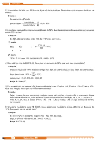 Tecnologia     ITAPECURSOS




    2) Uma mistura foi feita com 12 litros de água e 8 litros de álcool. Determine a porcentagem de álcool na
    mistura.
         Solução:
             Só usaremos o 2º modo




    3) A média de reprovação em concursos públicos é de 82%. Quantas pessoas serão aprovadas num concurso
    com 6.500 inscritos?
         Solução:
             Se 82% são reprovados, então 100 - 82 = 18% são aprovados.
         1º modo:

             6500       100           ;

               x        18

         2º modo:
             18% = 0,18. Logo, 18% de 6500 é 0,18 . 6500 = 1170

    4) Meu salário é hoje de R$ 810,00. Se eu tiver um aumento de 32%, qual será meu novo salário?
         Solução:
             O salário novo será 100% do salário antigo mais 32% do salário antigo, ou seja 132% do salário antigo.

             Logo: (lembre-se 132% =        = 1,32).

             salário novo = 1,32 . 810,00 = 1,069,20
             Resp.: R$ 1.069,20

    5) Em um certo país, as taxas de inflação em um trimestre foram: 1º mês = 10%, 2º mês = 15% e 3º mês = 17%.
    Qual foi a inflação nesse país no trimestre em questão?
         Solução:
             Seja x o preço de uma mercadoria qualquer nesse país. Após o primeiro mês, o novo preço dessa
             mercadoria deveria ser, caso sofresse correção automática da inflação, de 1,10 . x. Após o 2º
             mês, 1,15 . (1,10 x). E após o 3º mês, 1,17 . 1,15 . (1,10 x) ou seja, 1,48 x. Logo, a inflação é de 48%
             no trimestre.

    6) Uma certa mercadoria custa R$ 350,00. Se eu pagar essa mercadoria à vista, obtenho um desconto de
    12%. Por quanto ela me sairá à vista?
         Solução:
             Se tenho 12% de desconto, pagarei (100 - 12), 88% do preço.
             Logo, o preço à vista será 0,88 . 350,00 = 308,00.
             Resp.: R$ 308,00




              30              Matemática - M1
 