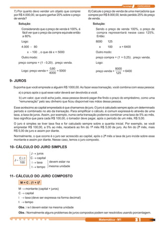 Tecnologia   ITAPECURSOS


  7) Por quanto devo vender um objeto que comprei          8) Calcule o preço de venda de uma mercadoria que
  por R$ 4.000,00, se quero ganhar 20% sobre o preço       comprei por R$ 8.000,00, tendo perdido 25% do preço
  de venda?                                                de venda.
     Solução:                                                  Solução:
       Considerando que o preço de venda é 100%, é               Sendo o preço de venda 100%, o preço de
       fácil ver que o preço da compra equivale então            compra representará nesse caso 125%.
       a 80%.                                                    Então:
       Logo:                                                     8000      125
       4.000 - 80                                                     x    100     x = 6400
            x - 100 , o que dá x = 5000                          Outro modo:
       Outro modo:                                               preço compra = (1 + 0,25) . preço venda.
     preço compra = (1 - 0,20) . preço venda.                    Logo:

       Logo: preço venda =        = 5000                         preço venda =          = 6400


9- JUROS
 Suponha que você empreste a alguém R$ 1000,00. Ao fazer essa transação, você combina com essa pessoa:
     a) o prazo após o qual esse valor deverá ser devolvido a você.
     b) um valor, que você acha justo, essa pessoa deverá pagar-lhe findo o prazo do empréstimo, como uma
     “remuneração” pelo seu dinheiro que ficou disponível nas mãos dessa pessoa.

  Esse acréscimo ao capital emprestado é que chamamos de juro. O juro é calculado sempre após um determinado
  período e combinado no ato da transação. Para simplificar o cálculo, é comum expressá-lo através de uma
  taxa, a taxa de juros. Assim, por exemplo, numa certa transação podemos combinar uma taxa de 5% ao mês.
  Isso significa que para cada R$ 100,00, o tomador deve pagar, após o período de um mês, R$ 5,00.
  O juro é simples se tiver taxa fixa e for calculado sempre sobre a quantia inicial. Por exemplo, se você
  emprestar R$ 100,00, a 5% ao mês, receberá ao fim do 1º mês R$ 5,00 de juro. Ao fim do 2º mês, mais
  R$ 5,00 de juro e assim por diante.
  Normalmente, o que ocorre é o juro ser acrescido ao capital, após o 2º mês a taxa de juro incide sobre esse
  montante e assim por diante. Nesse caso, temos o juro composto.

10- CÁLCULO DO JURO SIMPLES




11- CÁLCULO DO JURO COMPOSTO
      M = C . (1 + i)t

     M ® montante (capital + juros)
     C ® capital
     i ® taxa (deve ser expressa na forma decimal)
     t ® tempo
     Obs.: i e t devem estar na mesma unidade
     Obs.: Normalmente alguns problemas de juros compostos podem ser resolvidos usando porcentagem.

                                                                      Matemática - M1                31
 