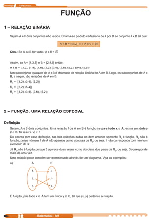 Tecnologia   ITAPECURSOS




                                                   FUNÇÃO
1 – RELAÇÃO BINÁRIA
      Sejam A e B dois conjuntos não vazios. Chama-se produto cartesiano de A por B ao conjunto A x B tal que:

                                                  A x B = {(x,y) : x ∈ A e y ∈ B}

      Obs.: Se A ou B for vazio, A x B = ∅


      Assim, se A = {1,3,5} e B = {2,4,6} então:
      A x B = {(1,2), (1,4), (1,6), (3,2), (3,4), (3,6), (5,2), (5,4), (5,6)}
      Um subconjunto qualquer de A x B é chamado de relação binária de A em B. Logo, os subconjuntos de A x
      B, a seguir, são relações de A em B.
      R1 = {(1,2), (3,4), (5,2)}
      R2 = {(3,2), (5,4)}
      R3 = {(1,2), (3,4), (3,6), (5,2)}




2 – FUNÇÃO: UMA RELAÇÃO ESPECIAL

Definição
      Sejam, A e B dois conjuntos. Uma relação f de A em B é função se para todo x ∈ A, existe um único
      y ∈ B, tal que (x, y) ∈ f.
      De acordo com essa definição, das três relações dadas no item anterior, somente R1 é função. R2 não é
      função, pois o número 1 de A não aparece como abscissa de R2, ou seja, 1 não corresponde com nenhum
      elemento de B.
      Já R3,não é função porque 3 aparece duas vezes como abscissa dos pares de R3, ou seja, 3 corresponde
      mais de uma vez.
      Uma relação pode também ser representada através de um diagrama. Veja os exemplos:
      a)                   A              B

                           1.             .4

                           2.             .5

                           3.             .6


      É função, pois todo x ∈ A tem um único y ∈ B, tal que (x, y) pertence à relação.




             32                 Matemática - M1
 