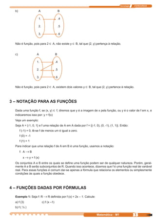 Tecnologia   ITAPECURSOS


  b)                  A                       B

                      1.                      .4

                      2.                      .5

                      3.                      .6


  Não é função, pois para 2 ∈ A, não existe y ∈ B, tal que (2, y) pertença à relação.


  c)                 A                   B

                     1.                  .4

                     2.                  .5

                     3.                  .6


  Não é função, pois para 2 ∈ A, existem dois valores y ∈ B, tal que (2, y) pertence à relação.




3 – NOTAÇÃO PARA AS FUNÇÕES

  Dada uma função f, se (x, y) ∈ f, diremos que y é a imagem de x pela função, ou y é o valor de f em x, e
  indicaremos isso por: y = f(x)
  Veja um exemplo:
  Seja A = {-1, 0, 1} e f uma relação de A em A dada por f = {(-1, 0), (0, -1), (1, 1)}. Então:
       f (-1) = 0, lê-se f de menos um é igual a zero.
       f (0) = -1
       f (1) = 1
  Para indicar que uma relação f de A em B é uma função, usamos a notação:
       f: A → B

         x → y = f (x)
  Os conjuntos A e B entre os quais se define uma função podem ser de qualquer natureza. Porém, geral-
  mente A e B serão subconjuntos de R. Quando isso acontece, dizemos que f é uma função real de variável
  real. Para essas funções é comum dar-se apenas a fórmula que relaciona os elementos ou simplesmente
  condições às quais a função obedece.



4 – FUNÇÕES DADAS POR FÓRMULAS

  Exemplo 1: Seja f: R → R definida por f (x) = 2x – 1. Calcule:
  a) f (3)                 c) f (x –1)
  b) f ( ½ )

                                                                     Matemática - M1                 33
 