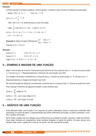 Tecnologia    ITAPECURSOS


Solução:
      a) Para calcular f (3) basta substituir, na fórmula de f, a variável x pelo número 3 e efetuar as operações.
         Assim: f (3) = 2 . 3 – 1     ;   f (3) = 6 – 1 = 5

      b) f ( ½ ) =

         Obs.: Se f ( a ) = 0, dizemos que a é raiz da função

         Logo,    é raiz de f ( x ) = 2x – 1, pois f ( ½ ) = 0

      c) f (x – 1) = 2 . (x – 1 ) – 1 ; f ( x – 1 ) = 2x – 2 – 1
         f ( x – 1 ) = 2x – 3


      Exemplo 2: Seja a função f definida por

      Calcule f ( 0 ) – 3 f ( 2 )

Solução:
      Como 0 < 1,                f(0)=2.0+1=1
      Como 2 > 1,                f ( 2 ) = 22 – 1 = 3
      Logo f ( 0 ) – 3 . f( 2 ) = 1 – 3 . 3 = – 8


5 – DOMÍNIO E IMAGEM DE UMA FUNÇÃO

      Seja f uma função de A em B. Chamaremos de domínio de f ao conjunto dos x ∈ A, para os quais existe
      y ∈ B com (x,y) ∈ f. Representaremos o Domínio de uma função f por D(f).

      Por imagem da função f entendemos o conjunto dos y ∈ B para os quais existe x ∈ A, tal que (x,y) ∈ f.
      Representaremos a imagem da função f por Im(f).
      No caso da função ser dada por uma fórmula, o domínio de f é o conjunto dos x ∈ R para os quais f(x) é real.
      Para calcular o domínio de algumas funções, é bom lembrar que:

      a) Se y =      , então D ≠ 0.

      b) Se y =        com n par, então A ≥ 0
      c) Se y =        com ímpar, A é real.


6 – GRÁFICO DE UMA FUNÇÃO
      Pela definição dada, uma função é um conjunto de pares ordenados. Como a cada para ordenado está
      associado um ponto do plano, a representação dos pares ordenados da função, no plano cartesiano, cons-
      titui o gráfico da função.
      Se for dado o gráfico de uma relação, para verificarmos se a relação é função, usamos o “teste da vertical”.
      Esse teste consiste em imaginarmos retas verticais traçadas no plano do gráfico. Se pelo menos uma
      dessas retas cortar o gráfico em mais de um ponto, ele não representa função.




             34                 Matemática - M1
 