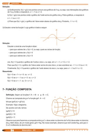 Tecnologia      ITAPECURSOS


Solução:
         a) Graficamente, f(x) = g(x) nos pontos comuns aos gráficos de f e g, ou seja, nas interseções dos gráficos
         de f e g. Então a resposta é, x = –1 ou x = 2.
         b) f(x) > g(x) nos pontos onde o gráfico de f está acima do gráfico de g. Pelos gráficos, a resposta é:
         x < –1 ou x > 2.
         c) Para que f(x) < g(x), o gráfico de f deve estar abaixo do gráfico de g. Portanto, -1 < x < 2.


3) Estude o sinal da função f, cujo gráfico é dado a seguir:




Solução:
         Estudar o sinal de uma função é dizer:
             – para que valores de x, f(x) = 0, ou seja, quais as raízes da função.
             – para que valores de x, f(x) > 0
             – para que valores de x, f(x) < 0


         ora, f(x) = 0 quando o gráfico de f corta o eixo x, ou seja, em x = –1, x = 0, x = 2.
         Para que f(x) > 0, o gráfico de f deve estar acima do eixo dos x, e isso acontece se: –1 < x < 0 ou x > 2.
         Finalmente, f(x) < 0 quando o gráfico de f está abaixo do eixo x, ou seja, para x < –1 ou 0 < x < 2.
Resumindo:
         f(x) > 0 se –1 < x < 0 ou x > 2
         f(x) = 0 se x = –1 ou x = 0 ou x = 2
         f(x) < 0 se x < –1 ou 0 < x < 2



7- FUNÇÃO COMPOSTA

      Definição: Sejam as funções f: A → B e g : B → C.

      Chama–se composta de g e f a função gof : A → C
      tal que (gof) (x) = g(f (x))
      Exemplo: Veja o diagrama.
      De acordo com ele, temos:
      (gof)(1) = 9
      (gof)(2) = 10
      (gof)(3) = 11
      Observe que para fazermos a composta entre g e f, x deve estar no domínio de f e f(x) deve estar no domínio
      de g. Além disso, de um modo geral, gof ≠ fog. No nosso exemplo, observe que nem existe fog, pois g(x) ∈
      C e C é diferente do domínio de f.


               36              Matemática - M1
 