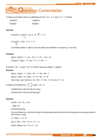 Tecnologia   ITAPECURSOS




1) Sejam as funções reais f e g definidas por f(x) = 2x – 3 e g(x) = x2 + 1. Calcule:
    a) (gof)(1)                   c) (gof)(x)
    b) f(g(2))                    d) f(g(x))


Solução:

      a)


      b)


      c) símbolo (gof)(x) = g(f(x)) e aqui se pede para substituir, na função g, o x por f(x).


Portanto:
      g(f(x)) = [f(x)]2 + 1 = (2x – 3)2 + 1 = 4x2 – 12x + 10
      d) f(g(x)) = 2g(x) – 3 = 2(x2 + 1) – 3 = 2x2 – 1


2) Se f(x) = 2x – 1 e g(x) = 3x + K, ache K para que (fog)(x) = (gof)(x).
Solução:
      f(g(x)) = 2g(x) – 1 = 2(3x + K) – 1 = 6x + 2K – 1
      g(f(x)) = 3f(x) + K = 3(2x – 1) + K = 6x – 3 + K
      Como fog = gof, teremos: 6x + 2K – 1 = 6x – 3 + K e daí, K = –2.

3) Sejam as funções f(x) =        e g(x) = 2x + 3.

      a) Determine o domínio de f e o de g.
      b) Determine o domínio de fog e gof.


Solução:
      a) D(f) = {x ∈ R: x ≠ 2}
        D(g) = R
      b) Domínio de fog.
      Como já dissemos, o domínio de fog é formado pelos elementos do domínio de g para os quais g(x) está no
      domínio de f. Logo:
      x ∈ D(g) → x ∈ R

      g(x) ∈ D(f) → 2x + 3 ≠ 2 ; x ≠ – ½

      Então, D(fog) = {x ∈ R: x ≠ – ½ }




                                                                        Matemática - M1                  37
 