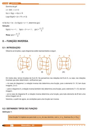 Tecnologia     ITAPECURSOS


      Domínio de gof
      x ∈ D(f) → x ≠ 2

      f(x) ∈ D(g) → f(x) ∈ R

      Logo D(gof) = {x ∈ R: x ≠ 2}


4) Se f(x) = 3x – 2 e f(g(x)) = x + 1, determine g(x):
Solução:

      f(g(x)) = x + 1 ;      3g(x) – 2 = x + 1 ;   g(x) =


      Resp: g(x) =


8 – FUNÇÃO INVERSA

8.1- INTRODUÇÃO
      Observe as funções, cujos diagramas estão representados a seguir.




                                (I)                         (II)                      (III)


      Em todos eles, temos funções de A em B. Se pensarmos nas relações de B em A, ou seja, nas relações
      inversas que eles determinam, verificamos que:
      – no caso do diagrama I, a relação inversa não determina uma função, pois o elemento 5 ∈ B, tem duas
      imagens, 2 e 3.
      – para o diagrama II, a relação inversa também não determina uma função, pois o elemento 7 ∈ B, não tem
      imagem.
      – já no caso do diagrama III, a relação inversa determina uma função, pois todo elemento de B tem uma
      única imagem em A.
      Veremos, a partir de agora, as condições para uma função ser inversa.




8.2- DEFININDO TIPOS DE FUNÇÃO
Definição 1:


             Uma função f é injetora se para todo x1 e x2 do seu domínio, com x1 ≠ x2, tivermos f(x1) ≠ f(x2)




              38                Matemática - M1
 
