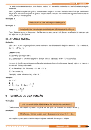 Tecnologia   ITAPECURSOS


    De acordo com essa definição, uma função injetora faz elementos diferentes do domínio terem imagens
    diferentes.
    Se a função for dada pelo seu gráfico, para ver se ela é injetora usa–se o “teste da horizontal” que consiste em
    traçar retas horizontais no plano do gráfico. Se pelo menos uma reta horizontal cortar o gráfico em mais de um
    ponto, a função não é injetora.
Definição 2:

                                    Uma função f: A → B é sobrejetora se Im(f) = B
Definição 3:

                     Uma função que é simultaneamente injetora e sobrejetora se diz bijetora.
    Se você estudar agora os diagramas I, II e III anteriores, verá que a condição para uma função ter inversa é que
    ela seja uma função bijetora.

8.3- A FUNÇÃO INVERSA
Definição:
    Seja f: A → B uma função bijetora. Chama–se inversa de f e representa–se por f–1 à função f–1: B → A tal que,
    f(x) = y ↔ f–1 (y) = x

    Observações:
    a) D(f) = Im(f–1) e Im(f) = D(f–1)
    b) O gráfico de f–1 é simétrico ao gráfico de f em relação à bissetriz do 1º e 3º quadrantes.

    No caso da função ser dada por uma fórmula, considerando um domínio onde ela seja bijetora, a inversa é
    encontrada do seguinte modo:
    1º) na fórmula y = f(x), trocamos y por x e x por y.
    2º) Calculamos o y.
    Exemplo: Ache a inversa de y = 2x – 3
Solução:
    y = 2x – 3

    x = 2y – 3 ; x + 3 = 2y ; y =

    Resp: f–1(x) =


9 – PARIDADE DE UMA FUNÇÃO
Definição:

                        Uma função f é par se para todo x de seu domínio temos f(–x) = f(x).
    Graficamente, isso significa que se a função é par seu gráfico é simétrico em relação ao eixo y.
Definição:

                      Uma função f é ímpar se para todo x de seu domínio temos f(–x) = –f(x).

    Isso significa que o gráfico de uma função ímpar é simétrico em relação à origem.



                                                                       Matemática - M1                39
 
