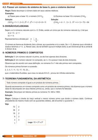 Tecnologia   ITAPECURSOS


4.2- Passar um número do sistema de base b, para o sistema decimal
    Regra: Basta decompor o número dado em seus valores relativos.
    Exemplos:
      a) Passe para a base 10, o número (1011)2.                       b) Escreva na base 10 o número (314)5.
    Solução:                                                        Solução:
       (1011)2 = 1 + 1 . 2 + 0 . 22 + 1 . 23 = 1 + 2 + 0 + 8 = 11      (314)5 = 4 + 1 . 5 + 3 . 52 = 4 + 5 + 75 = 84

5- DIVISÃO EUCLIDEANA
    Sejam a e b números naturais com b ¹ 0. Então, existe um único par de números naturais (q, r) tal que:
       a) a = b . q + r
       b) r < b
    Representamos a divisão por: a               b
                                 r               q
    O número a chama-se dividendo, b é o divisor, q o quociente e r é o resto. Se r = 0, dizemos que a divisão é
    exata e teremos a = b . q. Nesse caso, diz-se também que a é múltiplo de b, ou a é divisível por b ou ainda b
    é divisor de a.

6- NÚMEROS PRIMOS E COMPOSTOS
    Definição 1: Um número natural n é primo, se ele tiver apenas dois divisores.
    Definição 2: Um número natural n é composto, se n ¹ 0 e possuir mais de dois divisores.
    Observe que de acordo com essa definição, os números 0 e 1 não são primos nem compostos.
    Os números primos formam a sucessão
    2, 3, 5, 7, 11, 13, 17, 19, 23,...
    que o matemático Euclides, que viveu no século III A.C., provou ter infinitos elementos.


7- TEOREMA FUNDAMENTAL DA ARITMÉTICA
      Todo número composto é igual a um produto de números primos.

    Quando escrevemos um número composto como um produto de números primos, nós dizemos que o número
    dado foi decomposto em seus fatores primos ou, ainda, que o número foi fatorado.
    Exemplo: Decompor em fatores primos os números 72, 540 e 1800.
    Solução:
    Regra: Coloque à direita do traço vertical o menor número primo que divide o número dado. Continue
    procedendo do mesmo modo com os quocientes obtidos, até encontrar o quociente 1.
    Veja:
               72      2
               36      2
               18      2
                 9     3
                 3     3
                 1                   Logo: 72 = 23 x 32




             4                Matemática - M1
 