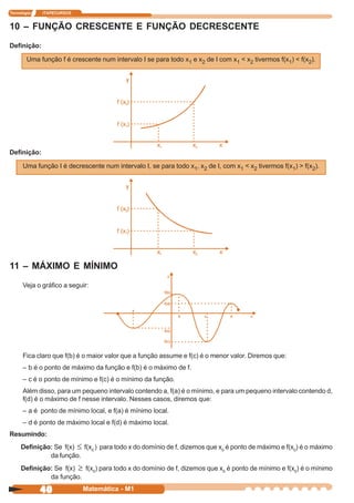 Tecnologia   ITAPECURSOS


10 – FUNÇÃO CRESCENTE E FUNÇÃO DECRESCENTE
Definição:

        Uma função f é crescente num intervalo I se para todo x1 e x2 de I com x1 < x2 tivermos f(x1) < f(x2).




Definição:

      Uma função I é decrescente num intervalo I, se para todo x1, x2 de I, com x1 < x2 tivermos f(x1) > f(x2).




11 – MÁXIMO E MÍNIMO
      Veja o gráfico a seguir:




      Fica claro que f(b) é o maior valor que a função assume e f(c) é o menor valor. Diremos que:
      – b é o ponto de máximo da função e f(b) é o máximo de f.
      – c é o ponto de mínimo e f(c) é o mínimo da função.
      Além disso, para um pequeno intervalo contendo a, f(a) é o mínimo, e para um pequeno intervalo contendo d,
      f(d) é o máximo de f nesse intervalo. Nesses casos, diremos que:
      – a é ponto de mínimo local, e f(a) é mínimo local.
      – d é ponto de máximo local e f(d) é máximo local.
Resumindo:
     Definição: Se f(x) ≤ f(x0 ) para todo x do domínio de f, dizemos que x0 é ponto de máximo e f(x0) é o máximo
              da função.
     Definição: Se f(x) ≥ f(x0) para todo x do domínio de f, dizemos que x0 é ponto de mínimo e f(x0) é o mínimo
              da função.

             40            Matemática - M1
 
