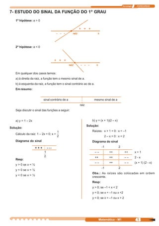 Tecnologia    ITAPECURSOS


7- ESTUDO DO SINAL DA FUNÇÃO DO 1º GRAU
   1ª hipótese: a > 0




   2ª hipótese: a < 0




   Em qualquer dos casos temos:
   a) à direita da raiz, a função tem o mesmo sinal de a.
   b) à esquerda da raiz, a função tem o sinal contrário ao de a.
   Em resumo:


                          sinal contrário de a                  mesmo sinal de a
                                                     raiz
   Seja discutir o sinal das funções a seguir:


   a) y = 1 – 2x                                               b) y = (x + 1)(2 – x)
                                                            Solução:
Solução:
                                                               Raízes: x + 1 = 0 : x = –1
   Cálculo da raiz: 1 – 2x = 0; x =
                                                                            2–x=0:x=2
   Diagrama do sinal                                           Diagrama do sinal

                    +++     ---                                            -1          2
                                                                    ––          ++           ++         x+1
                                                                    ++          ++           ––         2-x
   Resp:
                                                                    ––          ++           ––         (x + 1) (2 - x)
   y > 0 se x < ½
                                                                           -1          2
   y = 0 se x = ½
                                                               Obs.: As raízes são colocadas em ordem
   y < 0 se x > ½
                                                               crescente.
                                                               Resp:
                                                               y > 0; se –1 < x < 2
                                                               y = 0; se x = –1 ou x =2
                                                               y < 0; se x < –1 ou x > 2




                                                                         Matemática - M1                43
 