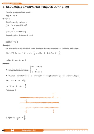 Tecnologia   ITAPECURSOS


8- INEQUAÇÕES ENVOLVENDO FUNÇÕES DO 1º GRAU
      Resolva as inequações a seguir:
      a) (x + 1)4 ≤ 0
Solução:
      Essa inequação equivale a:
      (x + 1)4 < 0, que dá S1 = ∅
                 ou
             4
      (x + 1) = 0, que dá S2 = {–1}
      Como S = S1 ∪ S2, temos: S = {–1}


      b) (2x + 1)5 ≥ 0
Solução:
      Se uma potência tem expoente ímpar, o sinal do resultado coincide com o sinal da base. Logo:

      (2x + 1)5 ≥ 0 ; 2x + 1 ≥ 0 ; x ≥ –       e então: S = {x ∈ R: x ≥ – }



      c) 2x – 1 < –x + 1 < x + 2
Solução:


      A inequação dada equivale a:


      A solução S é achada fazendo–se a interseção das soluções das inequações anteriores. Logo:

      2x –1 < –x + 1 → x <


      –x + 1 < x + 2 → x > –

      Cálculo de S




                                 2
      S = {x ∈ R: –        <x<     }
                                 3




             44              Matemática - M1
 