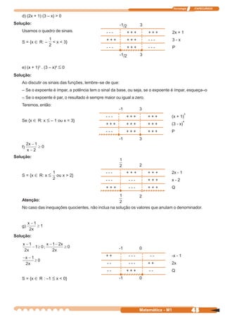 Tecnologia   ITAPECURSOS


   d) (2x + 1) (3 – x) > 0
Solução:                                                  -1/2         3
   Usamos o quadro de sinais.                   ---          +++           +++           2x + 1
                                                +++          +++           ---           3-x
   S = {x ∈ R: –     < x < 3}
                                                ---          +++           ---           P
                                                          -1/2         3

   e) (x + 1)3 . (3 – x)4 ≤ 0
Solução:
   Ao discutir os sinais das funções, lembre–se de que:
   – Se o expoente é ímpar, a potência tem o sinal da base, ou seja, se o expoente é ímpar, esqueça–o
   – Se o expoente é par, o resultado é sempre maior ou igual a zero.
   Teremos, então:
                                                       -1              3
                                                                                                  3
                                                ---          +++           +++       (x + 1)
   Se {x ∈ R: x ≤ – 1 ou x = 3}                                                                 4
                                                +++          +++           +++       (3 - x)
                                                ---          +++           +++       P
                                                       -1              3
   f)

Solução:
                                                                       2
                                                ---          +++           +++       2x - 1
   S = {x ∈ R: x ≤      ou x > 2}
                                                ---              ---       +++       x-2
                                                +++              ---       +++       Q

                                                                       2
   Atenção:
   No caso das inequações quocientes, não inclua na solução os valores que anulam o denominador.



   g)

Solução:

                                                       -1              0
                                                ++               ---       --        -x - 1
                                                --               ---       ++        2x
                                                --           +++           --        Q
   S = {x ∈ R : –1 ≤ x < 0}                            -1              0




                                                                       Matemática - M1                45
 