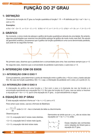 Tecnologia    ITAPECURSOS




                                 FUNÇÃO DO 2º GRAU
1- DEFINIÇÃO
      Chamamos de função do 2º grau ou função quadrática à função f : R → R definida por f(x) = ax2 + bx + c,
      com a ≠ 0.
      Exemplos:
      a) f(x) = 3x2 – 2x + 5 ; a = 3, b = –2 ; c = 5; b) f(x) = x2 + 3 ; a = 1, b = 0 ; c = 3; c) f(x) = –x2 + 2x ; a = –1, b = 2, c = 0

2- GRÁFICO
      No momento, o único modo de esboçar o gráfico da função quadrática é através de uma tabela. No entanto,
      algumas propriedades que veremos nos permitirão esboçar tal gráfico de modo muito mais fácil. No estudo
      da geometria analítica, provaremos que o gráfico da função quadrática é uma curva denominada parábola,
      que pode ter as seguintes formas:




      No primeiro caso, dizemos que a parábola tem a concavidade para cima. Isso acontece sempre que a > 0.
      No segundo caso, dizemos que a concavidade da parábola é para baixo, e para isso a < 0.

3- INTERSEÇÃO COM OS EIXOS
3.1- INTERSEÇÃO COM O EIXO Y
      Como já sabemos, para determinar o ponto de interseção entre o gráfico de y = f(x) e o eixo y, basta calcular
      f(0). No caso da função quadrática, f(0) = C. Logo, a interseção da parábola com o eixo y é o ponto (0, C).

3.2- INTERSEÇÃO COM O EIXO X
      A interseção do gráfico de uma função y = f(x) com o eixo x é chamada de raiz da função e é
      encontrada resolvendo-se a equação f(x) = 0. No caso da função do 2º grau, isso se reduz a resolver
      a equação ax2 + bx + c = 0, que é uma equação do 2º grau, a qual estudaremos a seguir.

4- EQUAÇÃO DO 2º GRAU
      É toda equação redutível à forma ax2 + bx + c = 0, com a ≠ 0.
      Para achar suas raízes, usa-se a fórmula de Báskhara:

      x=              onde ∆ = b2 – 4ac é chamado de delta ou discriminante.

      Observe que se:
                                                                      Demonstra–se ainda que se x1 e x2 são as raízes das
      • ∆ > 0, a equação terá 2 raízes reais distintas.               equações ax2 + bx + c = 0, então

      • ∆ = 0, a equação terá 2 raízes reais iguais.
                                                                                                Essas relações são conhecidas
      • ∆ < 0, a equação não terá raízes reais.                                                 como relações de Girard para a
                                                                             .                  equação do 2º grau.


             46                Matemática - M1
 