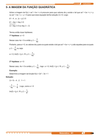 Tecnologia   ITAPECURSOS


5- A IMAGEM DA FUNÇÃO QUADRÁTICA
   Achar a imagem de f(x) = ax2 + bx + c é procurar para que valores de y existe x tal que ax2 + bx + c = y
   ou ax2 + bx + c – y = 0 para que essa equação tenha solução ∆ ≥ 0. Logo:

   b2 – 4 . a . (c – y) ≥ 0

   b2 – 4ac + 4ay ≥ 0
       {
   ∆ + 4ay ≥ 0 ou 4ay ≥ – ∆


   Temos então duas hipóteses:
   1ª hipótese: a > 0

   Nesse caso 4a > 0 e então y ≥ –

   Portanto, para a > 0, os valores de y para os quais existe x tal que ax2 + bx + c = y são aqueles para os quais

   y≥–       ou seja:


   a > 0, Im(f) = {y ∈ R: y ≥ –   }



   2ª hipótese: a < 0

   Nesse caso, 4a < 0 e então y ≤ –       , logo a < 0, Im(f) = {y ∈ R: y ≤ –    }

   Exemplo:
   Determine a imagem da função f(x) = 2x2 – 3x + 1
Solução:
   ∆=9–4.2.1=1
             1
   –    =–     . Logo, como a > 0
             8

   Im(f) = {y ∈ R: y ≥ – }




                                                                     Matemática - M1                 47
 