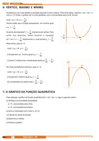 Tecnologia   ITAPECURSOS


6- VÉRTICE, MÁXIMO E MÍNIMO
      Analisemos com mais detalhe a situação descrita no item anterior. Para fixar idéias, seja f(x) = ax2 + bx + c,
      com a > 0. Então, o gráfico de f é uma parábola, com a concavidade para cima, tal que

      Im(f) = {y ∈ R: y ≥ –     }
      Vemos então que a função apresentará um mínimo igual

      a yv = –

      Ao ponto de ordenada Yv = –       chamamos de vértice. Para
      achar sua abscissa, basta resolver a equação
                                                                           –
         2
      ax + bx + c = –      . Resolvendo–a, você achará xv = –

      Resumindo, para a > 0:

      . Im(f) = {y ∈ R: y ≥ –       }


      . A função tem um mínimo igual a yv = –


      . O ponto V (vértice) tem coordenadas iguais a (    .–     )


      De modo semelhante teríamos, para a < 0:

      . Im(f) = {y ∈ R: y ≤ –       }

      . A função tem máximo igual a yv = –

      . As coordenadas do vértice são (–      ,–   )




7- O GRÁFICO DA FUNÇÃO QUADRÁTICA
      Para esboçar o gráfico da função quadrática f(x) = ax2 + bx + c, siga o seguinte roteiro:
      a) Verifique a concavidade da parábola.
         a > 0 ; concavidade para cima.
         a < 0 ; concavidade para baixo.

      b) Ache a interseção com o eixo y: (0, C)

      c) Calcule as raízes da função.

      d) Determine o vértice.

      e) Esboce o gráfico.




             48               Matemática - M1
 