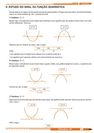 Tecnologia   ITAPECURSOS


8- ESTUDO DO SINAL DA FUNÇÃO QUADRÁTICA
  Vamos deduzir as regras de discussão através do estudo gráfico. É lógico que isso não é uma demonstração,
  mas é um modo simples de “ver” o estudo de sinal.
  1ª hipótese: ∆ > 0
  Nesse caso, a função tem duas raízes reais distintas e isso significa que seu gráfico corta o eixo x em dois
  pontos diferentes. Teremos:

                              a>0                                        a<0




  Observe que em ambos os casos, vale a regra
                                       m/a             c/a        m/a
  onde:                                          x1          x2
  • m/a significa que a função toma valores com o mesmo sinal de a.
  • c/a significa que f assume valores com sinal contrário ao sinal de a.
  2ª hipótese: ∆ = 0
  Nesse caso, a função tem duas raízes reais e iguais. Então, seu gráfico tangencia o eixo x, e podemos ter
  os seguintes casos:
                                  a>0                                   a<0




  Conclui-se, daí, a regra:
                                 m/a             m/a
                                       x1 = x2

  3ª hipótese: ∆ < 0
  Agora temos uma função que não admite raízes reais. Seu gráfico então não tem nenhum ponto em comum
  com o eixo x.
                              a>0                                       a<0




  Vale a regra:
                                                       m/a

                                                                   Matemática - M1                49
 