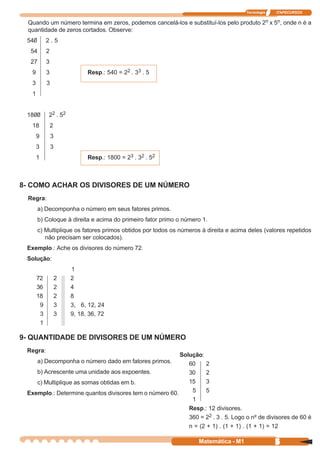 Tecnologia   ITAPECURSOS


 Quando um número termina em zeros, podemos cancelá-los e substituí-los pelo produto 2n x 5n, onde n é a
 quantidade de zeros cortados. Observe:
 540        2.5
  54        2
  27        3
   9        3                 Resp.: 540 = 22 . 33 . 5
   3        3
   1


 1800       22 . 52
   18           2
       9        3
       3        3
       1                      Resp.: 1800 = 23 . 32 . 52



8- COMO ACHAR OS DIVISORES DE UM NÚMERO
 Regra:
       a) Decomponha o número em seus fatores primos.
       b) Coloque à direita e acima do primeiro fator primo o número 1.
       c) Multiplique os fatores primos obtidos por todos os números à direita e acima deles (valores repetidos
          não precisam ser colocados).
 Exemplo.: Ache os divisores do número 72.
 Solução:
                        1
       72           2   2
       36           2   4
       18           2   8
        9           3   3, 6, 12, 24
        3           3   9, 18, 36, 72
        1

9- QUANTIDADE DE DIVISORES DE UM NÚMERO
 Regra:
                                                        Solução:
       a) Decomponha o número dado em fatores primos.      60     2
    b) Acrescente uma unidade aos expoentes.               30     2
    c) Multiplique as somas obtidas em b.                  15     3
 Exemplo.: Determine quantos divisores tem o número 60.     5     5
                                                            1
                                                           Resp.: 12 divisores.
                                                           360 = 22 . 3 . 5. Logo o nº de divisores de 60 é
                                                           n = (2 + 1) . (1 + 1) . (1 + 1) = 12

                                                                    Matemática - M1                5
 