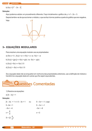 Tecnologia       ITAPECURSOS



      b) f(x) =

Solução:
      Aqui podemos adotar um procedimento diferente. Faça inicialmente o gráfico de y = x2 – 2x – 3.
      Depois lembre–se de que ao tomar o módulo, o que se faz é tornar positiva a parte do gráfico que era negativa.
      Veja:




3– EQUAÇÕES MODULARES
      Para resolver uma equação modular use as propriedades:

      a) Se a > 0 ,              = a ↔ f(x) = a ou f(x) = –a

      b)         =            ↔ f(x) = g(x) ou f(x) = –g(x)
      c)         = f(x) ↔ f(x) ≥ 0

      d)         = –f(x) ↔ f(x) ≤ 0


      Se a equação dada não se enquadrar em nenhuma das propriedades anteriores, use a definição de módulo e
      transforme a equação dada em outras que lhe sejam equivalentes.




      1) Resolva as equações:

      a)                 =1
Solução:

                  = 1 ↔ 5 – 3x = 1           ou       5 – 3x = –1. Logo:
      5 –3x = 1                                       5 – 3x = –1
      –3x = –4                                        –3x = –6
             4
      x=                                              x=2
             3

      S = {2,        }




                 52                Matemática - M1
 