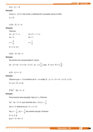 Tecnologia   ITAPECURSOS


   b)          = –5
Solução:

   Como           ≥ 0, não existe x satisfazendo à equação acima e então
   S=∅


   c)
Solução:
   Teremos:
   3x – 2 = 1 – x               3x –2 = – 1 + x
   4x = 3                       2x = 1

          3
   x=                           x=
          4
   S = { ½, ¾ }


   d)           = 2x – 3
Solução:
   De acordo com a propriedade C, temos:

              = 2x – 3 ↔ 2x – 3 ≥ 0 ou x ≥ . Logo, S = {x ∈ R: x ≥ }



   e)          =x–5
Solução:

   Observe que x – 5 é simétrico de 5 – x e então            = x – 5 ↔ 5 – x ≤ 0 ; x ≥ 5.

   S = {x ∈ R: x ≥ 5}



   f) 2

Solução:

   Para resolver essa equação, faça        = y. Teremos:

   2y2 – 5y – 3 = 0, que resolvida dá y = 3 e y = –

   Se y = 3, obteremos |x| = 3; x = ± 3

   Se y = –      , |x| = –   não admite solução. Portanto:

   S = {–3, 3}
   g) |x + 1| = 3x + 2




                                                                      Matemática - M1                53
 