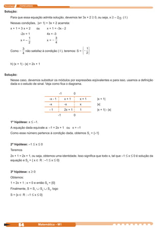 Tecnologia   ITAPECURSOS


Solução:
      Para que essa equação admita solução, devemos ter 3x + 2 ≥ 0, ou seja, x ≥ – 2/3 ( I )
      Nessas condições, |x+ 1| = 3x + 2 acarreta:
      x+1=3x+2             ou     x + 1 = -3x - 2
              -2x = 1             4x = -3

              x=–                 x=


      Como        não satisfaz à condição ( I ), teremos: S =



      h) |x + 1| - |x| = 2x + 1


Solução:
      Nesse caso, devemos substituir os módulos por expressões eqüivalentes e para isso, usamos a definição
      dada e o estudo de sinal. Veja como fica o diagrama.


                                             -1            0
                                    -x - 1        x+1          x+1     |x + 1|
                                    -x            -x           x       |x|
                                    -1            2x + 1       1       |x + 1| - |x|
                                             -1            0

      1ª hipótese: x ≤ –1.
      A equação dada equivale a: –1 = 2x + 1 ou x = –1
      Como esse número pertence à condição dada, obtemos S1 = {–1}


      2ª hipótese: –1 ≤ x ≤ 0
      Teremos
      2x + 1 = 2x + 1, ou seja, obtemos uma identidade. Isso significa que todo x, tal que –1 ≤ x ≤ 0 é solução da
      equação e S2 = { x ∈ R : –1 ≤ x ≤ 0}


      3ª hipótese: x ≥ 0
      Obtemos:
      1 = 2x + 1 ; x = 0 e então S3 = {0}
      Finalmente, S = S1 ∪ S2 ∪ S3, logo

      S = {x ∈ R : –1 ≤ x ≤ 0}




             54              Matemática - M1
 