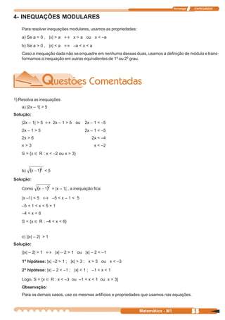 Tecnologia   ITAPECURSOS


4- INEQUAÇÕES MODULARES
    Para resolver inequações modulares, usamos as propriedades:
    a) Se a > 0 , |x| > a ↔ x > a ou x < –a

    b) Se a > 0 , |x| < a ↔ –a < x < a
    Caso a inequação dada não se enquadre em nenhuma dessas duas, usamos a definição de módulo e trans-
    formamos a inequação em outras equivalentes de 1º ou 2º grau.




1) Resolva as inequações
    a) |2x – 1| > 5
Solução:
    |2x – 1| > 5 ↔ 2x – 1 > 5 ou          2x – 1 < –5
    2x – 1 > 5                            2x – 1 < –5
    2x > 6                                    2x < –4
    x>3                                        x < –2
    S = {x ∈ R : x < –2 ou x > 3}



    b)           <5

Solução:

    Como               = |x – 1| , a inequação fica:

    |x –1| < 5 ↔ –5 < x – 1 < 5
    –5 + 1 < x < 5 + 1
    –4 < x < 6
    S = {x ∈ R : –4 < x < 6}


    c) ||x| – 2| > 1
Solução:
    ||x| – 2| > 1 ↔ |x| – 2 > 1 ou |x| – 2 < –1

    1ª hipótese: |x| –2 > 1 ; |x| > 3 ; x > 3 ou x < –3

    2ª hipótese: |x| – 2 < –1 ; |x| < 1 ; –1 < x < 1

    Logo, S = {x ∈ R : x < –3 ou –1 < x < 1 ou x > 3}
    Observação:
    Para os demais casos, use os mesmos artifícios e propriedades que usamos nas equações.


                                                                  Matemática - M1                55
 