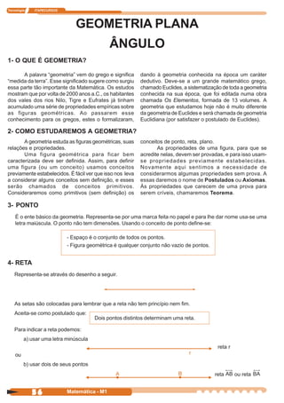 Tecnologia   ITAPECURSOS




                              GEOMETRIA PLANA
                                             ÂNGULO
1- O QUE É GEOMETRIA?

      A palavra “geometria” vem do grego e significa       dando à geometria conhecida na época um caráter
“medida da terra”. Esse significado sugere como surgiu     dedutivo. Deve-se a um grande matemático grego,
essa parte tão importante da Matemática. Os estudos        chamado Euclides, a sistematização de toda a geometria
mostram que por volta de 2000 anos a.C., os habitantes     conhecida na sua época, que foi editada numa obra
dos vales dos rios Nilo, Tigre e Eufrates já tinham        chamada Os Elementos, formada de 13 volumes. A
acumulado uma série de propriedades empíricas sobre        geometria que estudamos hoje não é muito diferente
as figuras geométricas. Ao passarem esse                   da geometria de Euclides e será chamada de geometria
conhecimento para os gregos, estes o formalizaram,         Euclidiana (por satisfazer o postulado de Euclides).

2- COMO ESTUDAREMOS A GEOMETRIA?
       A geometria estuda as figuras geométricas, suas     conceitos de ponto, reta, plano.
relações e propriedades.                                          As propriedades de uma figura, para que se
       Uma figura geométrica para ficar bem                acredite nelas, devem ser provadas, e para isso usam-
caracterizada deve ser definida. Assim, para definir       se propriedades previamente estabelecidas.
uma figura (ou um conceito) usamos conceitos               Novamente aqui sentimos a necessidade de
previamente estabelecidos. É fácil ver que isso nos leva   considerarmos algumas propriedades sem prova. A
a considerar alguns conceitos sem definição, e esses       essas daremos o nome de Postulados ou Axiomas.
serão chamados de conceitos primitivos.                    Às propriedades que carecem de uma prova para
Consideraremos como primitivos (sem definição) os          serem críveis, chamaremos Teorema.

3- PONTO
    É o ente básico da geometria. Representa-se por uma marca feita no papel e para lhe dar nome usa-se uma
    letra maiúscula. O ponto não tem dimensões. Usando o conceito de ponto define-se:

                           - Espaço é o conjunto de todos os pontos.
                           - Figura geométrica é qualquer conjunto não vazio de pontos.


4- RETA
    Representa-se através do desenho a seguir.




    As setas são colocadas para lembrar que a reta não tem princípio nem fim.
    Aceita-se como postulado que:
                                       Dois pontos distintos determinam uma reta.

    Para indicar a reta podemos:
         a) usar uma letra minúscula
                                                                                            reta r
    ou
         b) usar dois de seus pontos
                                                                                          reta       ou reta


             56            Matemática - M1
 