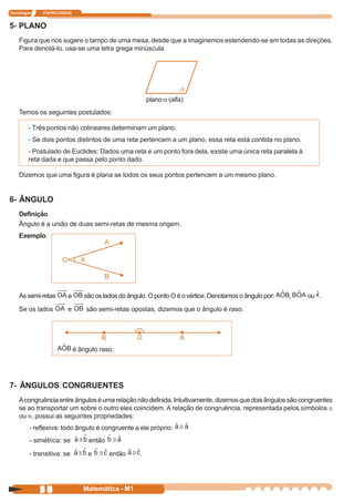 Tecnologia    ITAPECURSOS


5- PLANO
    Figura que nos sugere o tampo de uma mesa, desde que a imaginemos estendendo-se em todas as direções.
    Para denotá-lo, usa-se uma letra grega minúscula.




                                                       plano a (alfa)
    Temos os seguintes postulados:

         - Três pontos não colineares determinam um plano.
         - Se dois pontos distintos de uma reta pertencem a um plano, essa reta está contida no plano.
         - Postulado de Euclides: Dados uma reta e um ponto fora dela, existe uma única reta paralela à
         reta dada e que passa pelo ponto dado.

    Dizemos que uma figura é plana se todos os seus pontos pertencem a um mesmo plano.


6- ÂNGULO
    Definição
    Ângulo é a união de duas semi-retas de mesma origem.
    Exemplo:




    As semi-retas       e      são os lados do ângulo. O ponto O é o vértice. Denotamos o ângulo por:   ,   ou .

    Se os lados         e       são semi-retas opostas, dizemos que o ângulo é raso.




                            é ângulo raso.




7- ÂNGULOS CONGRUENTES
    A congruência entre ângulos é uma relação não definida. Intuitivamente, dizemos que dois ângulos são congruentes
    se ao transportar um sobre o outro eles coincidem. A relação de congruência, representada pelos símbolos ≅
    ou ≡, possui as seguintes propriedades:
         - reflexiva: todo ângulo é congruente a ele próprio:
         - simétrica: se         então

         - transitiva: se        e       então     .




             58                Matemática - M1
 
