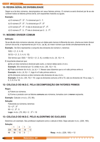 Tecnologia     ITAPECURSOS


10- REGRA GERAL DE DIVISIBILIDADE
    Sejam a e b dois números, decompostos em seus fatores primos. O número a será divisível por b se ele
    contiver todos os fatores primos de b, com expoentes maiores ou iguais.
    Exemplo.:
         a) O número 23 . 32 . 7 é divisível por 3 . 7.
         b) O número 34 . 52 . 7 é divisível por 32 . 52
         c) O número 25 . 32 . 5 não é divisível por 23 . 35.
         d) O número 32 . 5 . 73 não é divisível por 2 . 3 . 72.

11- MÁXIMO DIVISOR COMUM
    Definição
    Se a e b são dois números naturais, tal que um deles pelo menos é diferente de zero, chama-se maior divisor
    comum de a e b, e representa-se por m.d.c. (a, b), ao maior número que divide simultaneamente a e b.
    Exemplo.: Se D(n) representa o conjunto dos divisores do número n, teremos:
         D(8) = {1, 2, 4, 8}
         D(12) = {1, 2, 3, 4, 6, 12}
         Daí temos que: D(8)        D(12) = {1, 2, 4}, e então m.d.c. (8, 12) = 4.
    É importante observar que:
        a) Se um dos números é divisível pelo outro, o menor deles será o m.d.c.
        Exemplo: 36 é divisível por 12; então m.d.c. (36, 12) = 12.
        b) Pode acontecer do m.d.c. (a, b) = 1. Nesse caso dizemos que a e b são primos entre si.
        Exemplo: m.d.c. (4, 9) = 1, logo 4 e 9 são primos entre si.
        c) Os divisores comuns a dois números são divisores do seu m.d.c.
        Exemplo: O m.d.c. (54, 72) = 18. Logo os divisores comuns a 54 e 72, são os divisores de 18 ou seja, 1,
        2, 3, 6, 9 e 18.

12- CÁLCULO DO M.D.C. PELA DECOMPOSIÇÃO EM FATORES PRIMOS
    Regra:
      a) Fatore os números.
      b) Forme o produto com os fatores comuns aos números, tomados com o menor expoente.
    Exemplo: Calcule o m.d.c. (72, 90).
    Solução:
       Fatorando os números, teremos:
       72 = 23 . 32
       90 = 2 . 32 . 5
       Logo: m.d.c. (72, 90) = 2 . 32 = 18

13- CÁLCULO DO M.D.C. PELO ALGORITMO DE EUCLIDES
    Daremos um exemplo. Seu professor explicará como o cálculo é feito. Seja calcular m.d.c. (228, 180).
    Solução:
                1      3       1     3
         228    180    48      36    12
         48     36     12      0                                Resp.: m.d.c. (228, 180) = 12


               6               Matemática - M1
 