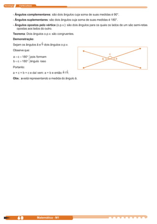 Tecnologia   ITAPECURSOS




         - Ângulos complementares: são dois ângulos cuja soma de suas medidas é 90°.
         - Ângulos suplementares: são dois ângulos cuja soma de suas medidas é 180°.
         - Ângulos opostos pelo vértice (o.p.v.): são dois ângulos para os quais os lados de um são semi-retas
            opostas aos lados do outro.
         Teorema: Dois ângulos o.p.v. são congruentes.
         Demonstração:
         Sejam os ângulos â e    dois ângulos o.p.v.
         Observe que:




         Portanto:
         a + c = b + c e daí vem: a = b e então        .
         Obs.: a está representando a medida do ângulo â.




             60            Matemática - M1
 