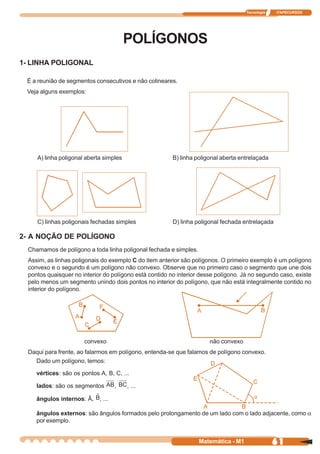 Tecnologia   ITAPECURSOS




                                         POLÍGONOS
1- LINHA POLIGONAL

 É a reunião de segmentos consecutivos e não colineares.
 Veja alguns exemplos:




     A) linha poligonal aberta simples                   B) linha poligonal aberta entrelaçada




     C) linhas poligonais fechadas simples               D) linha poligonal fechada entrelaçada

2- A NOÇÃO DE POLÍGONO
  Chamamos de polígono a toda linha poligonal fechada e simples.
  Assim, as linhas poligonais do exemplo C do item anterior são polígonos. O primeiro exemplo é um polígono
  convexo e o segundo é um polígono não convexo. Observe que no primeiro caso o segmento que une dois
  pontos quaisquer no interior do polígono está contido no interior desse polígono. Já no segundo caso, existe
  pelo menos um segmento unindo dois pontos no interior do polígono, que não está integralmente contido no
  interior do polígono.




                       convexo                                         não convexo
  Daqui para frente, ao falarmos em polígono, entenda-se que falamos de polígono convexo.
    Dado um polígono, temos:

     vértices: são os pontos A, B, C, ...

     lados: são os segmentos         ,   , ...

     ângulos internos: Â,    , ...

     ângulos externos: são ângulos formados pelo prolongamento de um lado com o lado adjacente, como a
     por exemplo.


                                                                   Matemática - M1                61
 