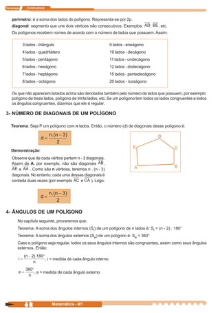 Tecnologia     ITAPECURSOS



    perímetro: é a soma dos lados do polígono. Representa-se por 2p.
    diagonal: segmento que une dois vértices não consecutivos. Exemplos:                   ,   , etc.
    Os polígonos recebem nomes de acordo com o número de lados que possuem. Assim:

             3 lados - triângulo                                   9 lados - eneágono
             4 lados - quadrilátero                                10 lados - decágono
             5 lados - pentágono                                   11 lados - undecágono
             6 lados - hexágono                                    12 lados - dodecágono
             7 lados - heptágono                                   15 lados - pentadecágono
             8 lados - octógono                                    20 lados - icoságono

    Os que não aparecem listados acima são denotados também pelo número de lados que possuem, por exemplo:
    polígono de treze lados, polígono de trinta lados, etc. Se um polígono tem todos os lados congruentes e todos
    os ângulos congruentes, dizemos que ele é regular.

3- NÚMERO DE DIAGONAIS DE UM POLÍGONO

    Teorema: Seja P um polígono com n lados. Então, o número (d) de diagonais desse polígono é:




    Demonstração:
    Observe que de cada vértice partem n - 3 diagonais.
    Assim de A, por exemplo, não são diagonais         ,
        e     . Como são n vértices, teremos n . (n - 3)
    diagonais. No entanto, cada uma dessas diagonais é
    contada duas vezes (por exemplo       e     ). Logo:




4- ÂNGULOS DE UM POLÍGONO
         No capítulo seguinte, provaremos que:
         Teorema: A soma dos ângulos internos (Si) de um polígono de n lados é: Si = (n - 2) . 180°
         Teorema: A soma dos ângulos externos (Se) de um polígono é: Se = 360°
         Caso o polígono seja regular, todos os seus ângulos internos são congruentes, assim como seus ângulos
         externos. Então:

                             , i = medida de cada ângulo interno


                    , e = medida de cada ângulo externo




              62                Matemática - M1
 