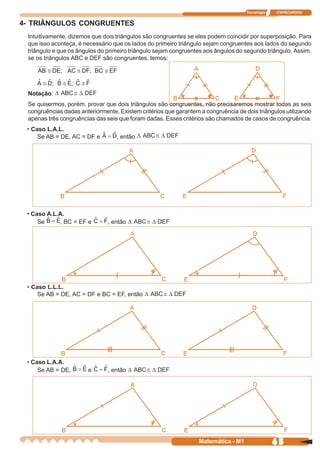 Tecnologia   ITAPECURSOS


4- TRIÂNGULOS CONGRUENTES
 Intuitivamente, dizemos que dois triângulos são congruentes se eles podem coincidir por superposição. Para
 que isso aconteça, é necessário que os lados do primeiro triângulo sejam congruentes aos lados do segundo
 triângulo e que os ângulos do primeiro triângulo sejam congruentes aos ângulos do segundo triângulo. Assim,
 se os triângulos ABC e DEF são congruentes, temos:




 Notação:
 Se quisermos, porém, provar que dois triângulos são congruentes, não precisaremos mostrar todas as seis
 congruências dadas anteriormente. Existem critérios que garantem a congruência de dois triângulos utilizando
 apenas três congruências das seis que foram dadas. Esses critérios são chamados de casos de congruência.
 • Caso L.A.L.
     Se AB = DE, AC = DF e        , então




 • Caso A.L.A.
     Se     , BC = EF e        , então




 • Caso L.L.L.
     Se AB = DE, AC = DF e BC = EF, então




 • Caso L.A.A.
     Se AB = DE,       e       , então




                                                                  Matemática - M1                65
 