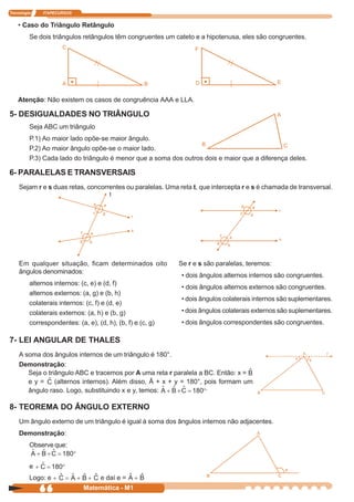 Tecnologia    ITAPECURSOS


    • Caso do Triângulo Retângulo
         Se dois triângulos retângulos têm congruentes um cateto e a hipotenusa, eles são congruentes.
                     C                                           F




                     A                               B           D                             E


    Atenção: Não existem os casos de congruência AAA e LLA.

5- DESIGUALDADES NO TRIÂNGULO                                                                  A

         Seja ABC um triângulo
         P.1) Ao maior lado opõe-se maior ângulo.
                                                                  B                           C
         P.2) Ao maior ângulo opõe-se o maior lado.
         P.3) Cada lado do triângulo é menor que a soma dos outros dois e maior que a diferença deles.

6- PARALELAS E TRANSVERSAIS
    Sejam r e s duas retas, concorrentes ou paralelas. Uma reta t, que intercepta r e s é chamada de transversal.
                                       t




    Em qualquer situação, ficam determinados oito           Se r e s são paralelas, teremos:
    ângulos denominados:
                                                            • dois ângulos alternos internos são congruentes.
         alternos internos: (c, e) e (d, f)
                                                            • dois ângulos alternos externos são congruentes.
         alternos externos: (a, g) e (b, h)
                                                            • dois ângulos colaterais internos são suplementares.
         colaterais internos: (c, f) e (d, e)
         colaterais externos: (a, h) e (b, g)               • dois ângulos colaterais externos são suplementares.
         correspondentes: (a, e), (d, h), (b, f) e (c, g)   • dois ângulos correspondentes são congruentes.

7- LEI ANGULAR DE THALES
    A soma dos ângulos internos de um triângulo é 180°.
    Demonstração:
       Seja o triângulo ABC e tracemos por A uma reta r paralela a BC. Então: x =
       ey=       (alternos internos). Além disso, Â + x + y = 180°, pois formam um
       ângulo raso. Logo, substituindo x e y, temos:                .


8- TEOREMA DO ÂNGULO EXTERNO
    Um ângulo externo de um triângulo é igual à soma dos ângulos internos não adjacentes.
    Demonstração:
         Observe que:


         e
         Logo: e                    e daí e =
             66              Matemática - M1
 