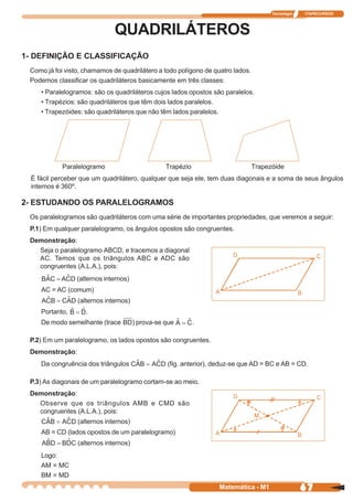 Tecnologia   ITAPECURSOS



                              QUADRILÁTEROS
1- DEFINIÇÃO E CLASSIFICAÇÃO
 Como já foi visto, chamamos de quadrilátero a todo polígono de quatro lados.
 Podemos classificar os quadriláteros basicamente em três classes:
     • Paralelogramos: são os quadriláteros cujos lados opostos são paralelos.
     • Trapézios: são quadriláteros que têm dois lados paralelos.
     • Trapezóides: são quadriláteros que não têm lados paralelos.




            Paralelogramo                         Trapézio                      Trapezóide
  É fácil perceber que um quadrilátero, qualquer que seja ele, tem duas diagonais e a soma de seus ângulos
  internos é 360º.

2- ESTUDANDO OS PARALELOGRAMOS
 Os paralelogramos são quadriláteros com uma série de importantes propriedades, que veremos a seguir:
 P.1) Em qualquer paralelogramo, os ângulos opostos são congruentes.
 Demonstração:
   Seja o paralelogramo ABCD, e tracemos a diagonal
   AC. Temos que os triângulos ABC e ADC são
   congruentes (A.L.A.), pois:
                 (alternos internos)
     AC = AC (comum)
                 (alternos internos)
     Portanto,      .
     De modo semelhante (trace         ) prova-se que        .

 P.2) Em um paralelogramo, os lados opostos são congruentes.
 Demonstração:
     Da congruência dos triângulos                (fig. anterior), deduz-se que AD = BC e AB = CD.

 P.3) As diagonais de um paralelogramo cortam-se ao meio.
 Demonstração:
   Observe que os triângulos AMB e CMD são
   congruentes (A.L.A.), pois:
                 (alternos internos)
     AB = CD (lados opostos de um paralelogramo)
                 (alternos internos)
     Logo:
     AM = MC
     BM = MD
                                                                   Matemática - M1                 67
 