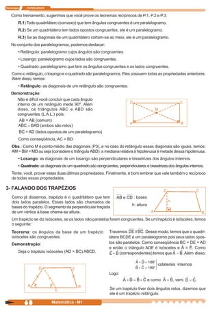 Tecnologia      ITAPECURSOS


    Como treinamento, sugerimos que você prove os teoremas recíprocos de P.1, P.2 e P.3.
         R.1) Todo quadrilátero (convexo) que tem ângulos congruentes é um paralelogramo.
         R.2) Se um quadrilátero tem lados opostos congruentes, ele é um paralelogramo.
         R.3) Se as diagonais de um quadrilátero cortam-se ao meio, ele é um paralelogramo.
    No conjunto dos paralelogramos, podemos destacar:
         • Retângulo: paralelogramo cujos ângulos são congruentes.
         • Losango: paralelogramo cujos lados são congruentes.
         • Quadrado: paralelogramo que tem os ângulos congruentes e os lados congruentes.
    Como o retângulo, o losango e o quadrado são paralelogramos. Eles possuem todas as propriedades anteriores.
    Além disso, temos:
         • Retângulo: as diagonais de um retângulo são congruentes.
    Demonstração:
      Não é difícil você concluir que cada ângulo
      interno de um retângulo mede 90º. Além
      disso, os triângulos ABC e ABD são
      congruentes (L.A.L.) pois:
       AB = AB (comum)
                     (ambos são retos)
             BC = AD (lados opostos de um paralelogramo)
         Como conseqüência, AC = BD.
    Obs.: Como M é ponto médio das diagonais (P3), e no caso do retângulo essas diagonais são iguais, temos:
    AM = BM = MD ou seja (considere o triângulo ABD): a mediana relativa à hipotenusa é metade dessa hipotenusa.
         • Losango: as diagonais de um losango são perpendiculares e bissetrizes dos ângulos internos.
         • Quadrado: as diagonais de um quadrado são congruentes, perpendiculares e bissetrizes dos ângulos internos.
    Tente, você, provar estas duas últimas propriedades. Finalmente, é bom lembrar que vale também o recíproco
    de todas essas propriedades.

3- FALANDO DOS TRAPÉZIOS
    Como já dissemos, trapézio é o quadrilátero que tem                     : bases
    dois lados paralelos. Esses lados são chamados de
                                                                           h: altura
    bases do trapézio. O segmento da perpendicular traçada
    de um vértice à base chama-se altura.
    Um trapézio se diz isósceles, se os lados não paralelos forem congruentes. Se um trapézio é isósceles, temos
    o seguinte:
    Teorema: os ângulos da base de um trapézio               Tracemos            . Desse modo, temos que o quadri-
    isósceles são congruentes.                               látero BCDE é um paralelogramo pois seus lados opos-
    Demonstração:                                            tos são paralelos. Como conseqüência BC = DE = AD
                                                             e então o triângulo ADE é isósceles e Â = Ê. Como
         Seja o trapézio isósceles (AD = BC) ABCD.                 (correspondentes) temos que       . Além disso:

                                                                                           colaterais internos

                                                             Logo:
                                                                                       e como      , vem:        .

                                                              Se um trapézio tiver dois ângulos retos, dizemos que
                                                              ele é um trapézio retângulo.

               68             Matemática - M1
 