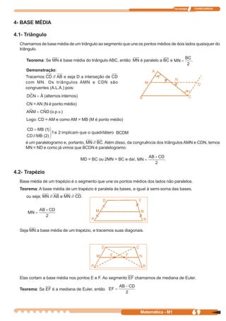 Tecnologia       ITAPECURSOS




4- BASE MÉDIA

4.1- Triângulo
  Chamamos de base média de um triângulo ao segmento que une os pontos médios de dois lados quaisquer do
  triângulo.

     Teorema: Se MN é base média do triângulo ABC, então: MN é paralelo a BC e                  .

     Demonstração:
     Tracemos CD // AB e seja D a interseção de CD
     com MN. Os triângulos AMN e CDN são
     congruentes (A.L.A.) pois:
              (alternos internos)
     CN = AN (N é ponto médio)
                 (o.p.v.)
     Logo: CD = AM e como AM = MB (M é ponto médio)


                                                    BCDM

     é um paralelogramo e, portanto, MN // BC. Além disso, da congruência dos triângulos AMN e CDN, temos
     MN = ND e como já vimos que BCDN é paralelogramo:

                                    MD = BC ou 2MN = BC e daí,              .


4.2- Trapézio
  Base média de um trapézio é o segmento que une os pontos médios dos lados não paralelos.
  Teorema: A base média de um trapézio é paralela às bases, e igual à semi-soma das bases.
     ou seja; MN // AB e MN // CD.


                                           M                     N




  Seja MN a base média de um trapézio, e tracemos suas diagonais.




  Elas cortam a base média nos pontos E e F. Ao segmento EF chamamos de mediana de Euler.

  Teorema: Se EF é a mediana de Euler, então




                                                                 Matemática - M1                69
 