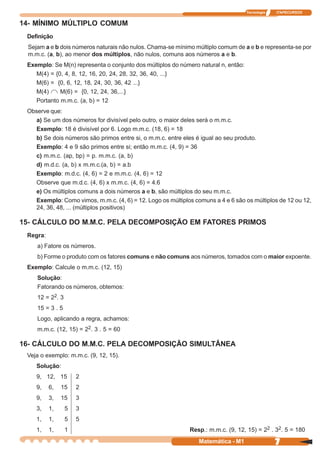 Tecnologia   ITAPECURSOS


14- MÍNIMO MÚLTIPLO COMUM
 Definição
 Sejam a e b dois números naturais não nulos. Chama-se mínimo múltiplo comum de a e b e representa-se por
 m.m.c. (a, b), ao menor dos múltiplos, não nulos, comuns aos números a e b.
 Exemplo: Se M(n) representa o conjunto dos múltiplos do número natural n, então:
    M(4) = {0, 4, 8, 12, 16, 20, 24, 28, 32, 36, 40, ...}
    M(6) = {0, 6, 12, 18, 24, 30, 36, 42 ...}
    M(4)     M(6) = {0, 12, 24, 36,...}
    Portanto m.m.c. (a, b) = 12
 Observe que:
    a) Se um dos números for divisível pelo outro, o maior deles será o m.m.c.
    Exemplo: 18 é divisível por 6. Logo m.m.c. (18, 6) = 18
    b) Se dois números são primos entre si, o m.m.c. entre eles é igual ao seu produto.
    Exemplo: 4 e 9 são primos entre si; então m.m.c. (4, 9) = 36
    c) m.m.c. (ap, bp) = p. m.m.c. (a, b)
    d) m.d.c. (a, b) x m.m.c.(a, b) = a.b
    Exemplo: m.d.c. (4, 6) = 2 e m.m.c. (4, 6) = 12
    Observe que m.d.c. (4, 6) x m.m.c. (4, 6) = 4.6
    e) Os múltiplos comuns a dois números a e b, são múltiplos do seu m.m.c.
    Exemplo: Como vimos, m.m.c. (4, 6) = 12. Logo os múltiplos comuns a 4 e 6 são os múltiplos de 12 ou 12,
    24, 36, 48, ... (múltiplos positivos)

15- CÁLCULO DO M.M.C. PELA DECOMPOSIÇÃO EM FATORES PRIMOS
 Regra:
    a) Fatore os números.
    b) Forme o produto com os fatores comuns e não comuns aos números, tomados com o maior expoente.
 Exemplo: Calcule o m.m.c. (12, 15)
    Solução:
    Fatorando os números, obtemos:
    12 = 22. 3
    15 = 3 . 5
    Logo, aplicando a regra, achamos:
    m.m.c. (12, 15) = 22. 3 . 5 = 60

16- CÁLCULO DO M.M.C. PELA DECOMPOSIÇÃO SIMULTÂNEA
 Veja o exemplo: m.m.c. (9, 12, 15).
    Solução:
    9, 12, 15        2
    9,    6,   15    2
    9,    3,   15    3
    3,    1,     5   3
    1,    1,     5   5
    1,    1,     1                                           Resp.: m.m.c. (9, 12, 15) = 22 . 32. 5 = 180
                                                                 Matemática - M1                 7
 