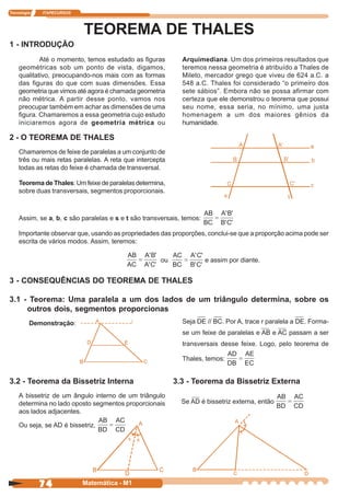 Tecnologia   ITAPECURSOS




                           TEOREMA DE THALES
1 - INTRODUÇÃO
            Até o momento, temos estudado as figuras         Arquimediana. Um dos primeiros resultados que
    geométricas sob um ponto de vista, digamos,              teremos nessa geometria é atribuído a Thales de
    qualitativo, preocupando-nos mais com as formas          Mileto, mercador grego que viveu de 624 a.C. a
    das figuras do que com suas dimensões. Essa              548 a.C. Thales foi considerado “o primeiro dos
    geometria que vimos até agora é chamada geometria        sete sábios”. Embora não se possa afirmar com
    não métrica. A partir desse ponto, vamos nos             certeza que ele demonstrou o teorema que possui
    preocupar também em achar as dimensões de uma            seu nome, essa seria, no mínimo, uma justa
    figura. Chamaremos a essa geometria cujo estudo          homenagem a um dos maiores gênios da
    iniciaremos agora de geometria métrica ou                humanidade.

2 - O TEOREMA DE THALES
    Chamaremos de feixe de paralelas a um conjunto de
    três ou mais retas paralelas. A reta que intercepta
    todas as retas do feixe é chamada de transversal.

    Teorema de Thales: Um feixe de paralelas determina,
    sobre duas transversais, segmentos proporcionais.



    Assim, se a, b, c são paralelas e s e t são transversais, temos:

    Importante observar que, usando as propriedades das proporções, conclui-se que a proporção acima pode ser
    escrita de vários modos. Assim, teremos:

                                                     ou                e assim por diante.


3 - CONSEQUÊNCIAS DO TEOREMA DE THALES

3.1 - Teorema: Uma paralela a um dos lados de um triângulo determina, sobre os
     outros dois, segmentos proporcionas
         Demonstração:                                       Seja DE // BC. Por A, trace r paralela a DE. Forma-
                                                             se um feixe de paralelas e AB e AC passam a ser
                                                             transversais desse feixe. Logo, pelo teorema de

                                                             Thales, temos:


3.2 - Teorema da Bissetriz Interna                        3.3 - Teorema da Bissetriz Externa
    A bissetriz de um ângulo interno de um triângulo
    determina no lado oposto segmentos proporcionais         Se AD é bissetriz externa, então
    aos lados adjacentes.

    Ou seja, se AD é bissetriz,




             74            Matemática - M1
 