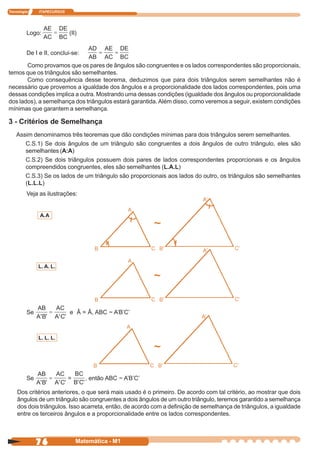 Tecnologia    ITAPECURSOS




         Logo:              (II)


         De I e II, conclui-se:

       Como provamos que os pares de ângulos são congruentes e os lados correspondentes são proporcionais,
temos que os triângulos são semelhantes.
       Como consequência desse teorema, deduzimos que para dois triângulos serem semelhantes não é
necessário que provemos a igualdade dos ângulos e a proporcionalidade dos lados correspondentes, pois uma
dessas condições implica a outra. Mostrando uma dessas condições (igualdade dos ângulos ou proporcionalidade
dos lados), a semelhança dos triângulos estará garantida. Além disso, como veremos a seguir, existem condições
mínimas que garantem a semelhança.

3 - Critérios de Semelhança
    Assim denominamos três teoremas que dão condições mínimas para dois triângulos serem semelhantes.
       C.S.1) Se dois ângulos de um triângulo são congruentes a dois ângulos de outro triângulo, eles são
       semelhantes (A:A)
       C.S.2) Se dois triângulos possuem dois pares de lados correspondentes proporcionais e os ângulos
       compreendidos congruentes, eles são semelhantes (L.A.L)
       C.S.3) Se os lados de um triângulo são proporcionais aos lados do outro, os triângulos são semelhantes
       (L.L.L)
         Veja as ilustrações:


              A. A
                                                          ~


              L. A. L.

                                                          ~

         Se                 e Â = Â, ABC ~ A’B’C’



              L. L. L.

                                                          ~

         Se                 =      , então ABC ~ A’B’C’

    Dos critérios anteriores, o que será mais usado é o primeiro. De acordo com tal critério, ao mostrar que dois
    ângulos de um triângulo são congruentes a dois ângulos de um outro triângulo, teremos garantido a semelhança
    dos dois triângulos. Isso acarreta, então, de acordo com a definição de semelhança de triângulos, a igualdade
    entre os terceiros ângulos e a proporcionalidade entre os lados correspondentes.



              76                Matemática - M1
 