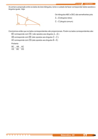 Tecnologia   ITAPECURSOS


Ao armar a proporção entre os lados de dois triângulos, tome o cuidado de fazer corresponder lados opostos a
ângulos iguais. Veja:

                                                         Os triângulos ABC e DEC são semelhantes pois:
                                                                    (ângulos retos)
                                                                    (ângulo comum)




Concluimos então que os lados correspondentes são proporcionais. Porém os lados correspondentes são:
   BC corresponde com CE ( são opostos aos ângulos              )
   AB corresponde com DE (são opostos aos ângulos               )
   AC corresponde com CD (são opostos aos ângulos           )
   Portanto:




                                                                     Matemática - M1                77
 