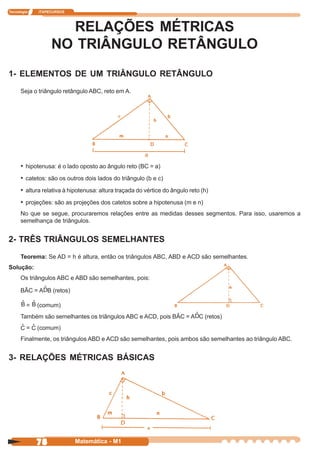 Tecnologia   ITAPECURSOS




                    RELAÇÕES MÉTRICAS
                  NO TRIÂNGULO RETÂNGULO
1- ELEMENTOS DE UM TRIÂNGULO RETÂNGULO
      Seja o triângulo retângulo ABC, reto em A.




                                                        a
      • hipotenusa: é o lado oposto ao ângulo reto (BC = a)
      • catetos: são os outros dois lados do triângulo (b e c)
      • altura relativa à hipotenusa: altura traçada do vértice do ângulo reto (h)
      • projeções: são as projeções dos catetos sobre a hipotenusa (m e n)
      No que se segue, procuraremos relações entre as medidas desses segmentos. Para isso, usaremos a
      semelhança de triângulos.


2- TRÊS TRIÂNGULOS SEMELHANTES
      Teorema: Se AD = h é altura, então os triângulos ABC, ABD e ACD são semelhantes.
Solução:
      Os triângulos ABC e ABD são semelhantes, pois:

      BÂC = A B (retos)

         =   (comum)
      Também são semelhantes os triângulos ABC e ACD, pois BÂC = A C (retos)
         =   (comum)
      Finalmente, os triângulos ABD e ACD são semelhantes, pois ambos são semelhantes ao triângulo ABC.


3- RELAÇÕES MÉTRICAS BÁSICAS




             78             Matemática - M1
 
