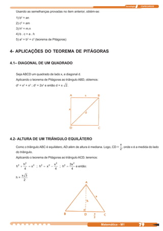 Tecnologia   ITAPECURSOS


  Usando as semelhanças provadas no item anterior, obtém-se:

  1) b2 = an
  2) c2 = am
  3) h2 = m.n
  4) b . c = a . h
  5) a2 = b2 + c2 (teorema de Pitágoras)


4- APLICAÇÕES DO TEOREMA DE PITÁGORAS

4.1– DIAGONAL DE UM QUADRADO


  Seja ABCD um quadrado de lado x, e diagonal d.
  Aplicando o teorema de Pitágoras ao triângulo ABD, obtemos:
  d2 = x2 + x2 ; d2 = 2x2 e então d = x    .




4.2- ALTURA DE UM TRIÂNGULO EQUILÁTERO

  Como o triângulo ABC é equilátero, AD além de altura é mediana. Logo, CD =   , onde x é a medida do lado
  do triângulo.
  Aplicando o teorema de Pitágoras ao triângulo ACD, teremos:

                                               e então:


  h=




                                                                Matemática - M1                79
 