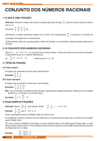 Tecnologia   ITAPECURSOS




    CONJUNTO DOS NÚMEROS RACIONAIS
1- O QUE É UMA FRAÇÃO?
                                                                     a
    Definição: Chama-se fração todo número representado pelo símbolo , onde a e b são números inteiros,
                                                                    b
    com b ≠ 0.
               3 10 5 7
    Exemplos: ;    ; ; etc.
               4 2 5 3
                                                                                   a
    Geralmente, a fração representa partes de um inteiro. Na representação           , o número a é chamado de
                                                                                   b
    numerador da fração e b é o denominador.
    O denominador indica em quantas partes o inteiro foi dividido, e o numerador, quantas dessas partes foram
    tomadas.

2- O CONJUNTO DOS NÚMEROS RACIONAIS
    Seja Z = {..., -2, -1, 0, 1, 2, ...} o conjunto dos números inteiros. Chama-se conjunto dos números racionais,
    e representa-se por Q, o conjunto definido por:
          a
    Q=      /a Z e b            Z*            Observe que N Ì Z Ì Q.
          b
3- TIPOS DE FRAÇÃO

A) Fração própria

    É aquela cujo numerador é menor que o denominador
               3 2 1
    Exemplos: , ,
               5 7 4
B) Fração imprópria

    É aquela cujo numerador é maior que o denominador.
                7 3 4 10
    Exemplos: , , ,
                5 2 3 5
    Obs.: Se o numerador é múltiplo do denominador, dizemos que a fração é aparente. Observe que uma fração
       aparente é, na verdade, um número inteiro.

    Exemplos:

4- IGUALDADE DE FRAÇÕES
                           a c
    Definição: Sejam        e  duas frações. Então:
                           b d
    Exemplo:               pois 3 . 10 = 5 . 6
    Como conseqüência dessa definição, pode-se concluir que:
    Ao multiplicar ou dividir os termos de uma fração por um mesmo número (não nulo), encontra-se uma fração
    igual à fração dada.
    Com isso, pode-se simplificar uma fração, ou seja, podemos achar uma fração igual à fração dada, e cujos
    termos sejam primos entre si. Uma tal fração se diz na forma irredutível, e para obtê-la basta dividir os termos
    da fração pelo m.d.c. deles.

    Exemplo:

             8               Matemática - M1
 