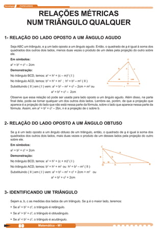 Tecnologia   ITAPECURSOS




                     RELAÇÕES MÉTRICAS
                   NUM TRIÂNGULO QUALQUER
1- RELAÇÃO DO LADO OPOSTO A UM ÂNGULO AGUDO
      Seja ABC um triângulo, e a um lado oposto a um ângulo agudo. Então, o quadrado de a é igual à soma dos
      quadrados dos outros dois lados, menos duas vezes o produto de um deles pela projeção do outro sobre
      ele.
      Em símbolos:
      a2 = b2 + c2 – 2cm
      Demonstração:
      No triângulo BCD, temos: a2 = h2 + (c – m)2 ( I )
      No triângulo ACD, temos: b2 = h2 + m2 ; h2 = b2 – m2 ( II )
      Substituindo ( II ) em ( I ) vem: a2 = b2 – m2 + c2 – 2cm + m2 ou
                                      a2 = b2 + c2 – 2cm
      Observe que essa relação só pode ser usada para lado oposto a um ângulo agudo. Além disso, na parte
      final dela, pode–se tomar qualquer um dos outros dois lados. Lembre–se, porém, de que a projeção que
      aparece é a projeção do lado que não está nessa parte da fórmula, sobre o lado que aparece nessa parte da
      fórmula. Assim, em a2 = b2 + c2 – 2bn, n é a projeção de c sobre b.



2- RELAÇÃO DO LADO OPOSTO A UM ÂNGULO OBTUSO
      Se a é um lado oposto a um ângulo obtuso de um triângulo, então, o quadrado de a é igual à soma dos
      quadrados dos outros dois lados, mais duas vezes o produto de um desses lados pela projeção do outro
      sobre ele.
      Em símbolos:
      a2 = b2 + c2 + 2cm
      Demonstração:
      No triângulo BCD, temos: a2 = h2 + (c + m)2 ( I )
      No triângulo ACD, temos: b2 = h2 + m2 ou h2 = b2 – m2 ( II )
      Substituindo ( II ) em ( I ) vem: a2 = b2 – m2 + c2 + 2cm + m2 ou
                                      a2 = b2 + c2 + 2cm



3- IDENTIFICANDO UM TRIÂNGULO
      Sejam a, b, c as medidas dos lados de um triângulo. Se a é o maior lado, teremos:
      • Se a2 = b2 + c2, o triângulo é retângulo.
      • Se a2 > b2 + c2, o triângulo é obtusângulo.
      • Se a2 < b2 + c2, o triângulo é acutângulo.
             80            Matemática - M1
 