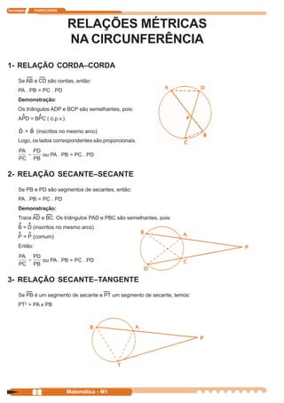 Tecnologia     ITAPECURSOS




                             RELAÇÕES MÉTRICAS
                             NA CIRCUNFERÊNCIA
1- RELAÇÃO CORDA–CORDA
      Se AB e CD são cordas, então:
      PA . PB = PC . PD
      Demonstração:
      Os triângulos ADP e BCP são semelhantes, pois:
       ^       ^
      APD = BPC ( o.p.v.)

      ˆ   ˆ
      D = B (inscritos no mesmo arco)
      Logo, os lados correspondentes são proporcionais.

                   ou PA . PB = PC . PD


2- RELAÇÃO SECANTE–SECANTE
      Se PB e PD são segmentos de secantes, então:
      PA . PB = PC . PD
      Demonstração:
      Trace AD e BC. Os triângulos PAD e PBC são semelhantes, pois:
      ^ ^
      B = D (inscritos no mesmo arco)
      ^ ^
      P = P (comum)
      Então:

                   ou PA . PB = PC . PD


3- RELAÇÃO SECANTE–TANGENTE
      Se PB é um segmento de secante e PT um segmento de secante, temos:
      PT2 = PA x PB




             82              Matemática - M1
 