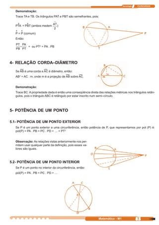 Tecnologia   ITAPECURSOS


  Demonstração:
  Trace TA e TB. Os triângulos PAT e PBT são semelhantes, pois:

   ^     ^
  PTA = PBT (ambos medem         )
  ^ ^
  P = P (comum)
  Então:

           = ou PT2 = PA . PB




4- RELAÇÃO CORDA–DIÂMETRO
  Se AB é uma corda e AC é diâmetro, então:
  AB2 = AC . m, onde m é a projeção de AB sobre AC.


  Demonstração:
  Trace BC. A propriedade dada é então uma conseqüência direta das relações métricas nos triângulos retân-
  gulos, pois o triângulo ABC é retângulo por estar inscrito num semi–círculo.



5- POTÊNCIA DE UM PONTO

5.1- POTÊNCIA DE UM PONTO EXTERIOR
  Se P é um ponto exterior a uma circunferência, então potência de P, que representamos por pot (P) é:
  pot(P) = PA . PB = PC . PD = … = PT2


  Observação: As relações vistas anteriormente nos per-
  mitem usar qualquer parte da definição, pois esses va-
  lores são iguais.



5.2- POTÊNCIA DE UM PONTO INTERIOR
  Se P é um ponto no interior da circunferência, então:
  pot(P) = PA . PB = PC . PD = …




                                                                Matemática - M1                83
 