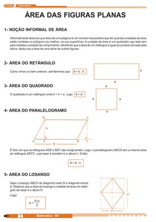 Tecnologia    ITAPECURSOS




                   ÁREA DAS FIGURAS PLANAS
1- NOÇÃO INFORMAL DE ÁREA
      Informalmente dizemos que área de um polígono é um número real positivo que diz quantas unidades de área
      estão contidas no polígono (ou melhor, na sua superfície). A unidade de área é um quadrado cujo lado tem
      para medida a unidade de comprimento. Admitindo que a área de um retângulo é igual ao produto da base pela
      altura, deduz-se a área de uma série de outras figuras.



2- ÁREA DO RETÂNGULO
      Como vimos no item anterior, admitiremos que: A = b . h                                              h


                                                                                      b
3- ÁREA DO QUADRADO                                                             a

      O quadrado é um retângulo onde b = h = a. Logo A = a2 .
                                                                     a                    a



4- ÁREA DO PARALELOGRAMO                                                        a




      É fácil ver que os triângulos ADE e BCF são congruentes. Logo, o paralelogramo ABCD tem a mesma área
      do retângulo DEFC, cuja base é também b e altura h. Então:


                                                    A=b.h



5- ÁREA DO LOSANGO
      Seja o losango ABCD de diagonal maior D e diagonal menor
      d. Observe que a área do losango é metade da área do retân-
      gulo de base d e altura D.
      Logo:

                       A=



              84            Matemática - M1
 