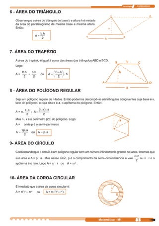 Tecnologia   ITAPECURSOS


6 - ÁREA DO TRIÂNGULO
  Observe que a área do triângulo de base b e altura h é metade
  da área do paralelogramo de mesma base e mesma altura.
  Então:

                  A=




7- ÁREA DO TRAPÉZIO
  A área do trapézio é igual à soma das áreas dos triângulos ABD e BCD.
  Logo:

  A=




8 - ÁREA DO POLÍGONO REGULAR
  Seja um polígono regular de n lados. Então podemos decompô–lo em triângulos congruentes cuja base é x,
  lado do polígono, e cuja altura é a, o apótema do polígono. Então:

  A=

  Mas n . x é o perímetro (2p) do polígono. Logo:
  A=      onde p é o semi–perímetro




9- ÁREA DO CÍRCULO
  Considerando que o círculo é um polígono regular com um número infinitamente grande de lados, teremos que

  sua área é A = p . a. Mas nesse caso, p é o comprimento da semi–circunferência e vale            ou π . r e o
  apótema é o raio. Logo A = πr . r ou     A = πr .
                                                2




10- ÁREA DA COROA CIRCULAR
  É imediato que a área da coroa circular é:
  A = πR2 – πr2    ou    A = π (R2 – r2)




                                                                  Matemática - M1                85
 