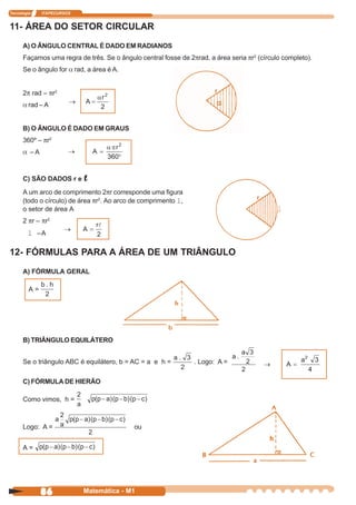 Tecnologia    ITAPECURSOS


11- ÁREA DO SETOR CIRCULAR
      A) O ÂNGULO CENTRAL É DADO EM RADIANOS
      Façamos uma regra de três. Se o ângulo central fosse de 2πrad, a área seria πr2 (círculo completo).
      Se o ângulo for α rad, a área é A.


      2π rad – πr2
      α rad – A


      B) O ÂNGULO É DADO EM GRAUS
      360º – πr2
      α –A



      C) SÃO DADOS r e      l
      A um arco de comprimento 2πr corresponde uma figura
      (todo o círculo) de área πr2. Ao arco de comprimento l,
      o setor de área A                                                                      l
      2 πr – πr 2


        l –A

12- FÓRMULAS PARA A ÁREA DE UM TRIÂNGULO
      A) FÓRMULA GERAL

         A=




      B) TRIÂNGULO EQUILÁTERO


      Se o triângulo ABC é equilátero, b = AC = a e h =         . Logo: A =

      C) FÓRMULA DE HIERÃO

      Como vimos, h =



      Logo: A =                             ou


      A=




              86            Matemática - M1
 
