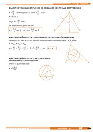 Tecnologia   ITAPECURSOS



D) ÁREA DO TRIÂNGULO EM FUNÇÃO DE DOIS LADOS E DO ÂNGULO COMPREENDIDO
                                  ^
A=     . No triângulo ACD, sen C =        e daí,

h = b sen C
          ^


Logo, A =       senC ^

De modo idêntico, prova–se que:

A=          sen B   ou   A=       sen Â
                ^


E) ÁREA DO TRIÂNGULO EM FUNÇÃO DO RAIO DA CIRCUNFERÊNCIA INSCRITA
Observe que a área procurada é igual à soma das áreas dos triângulos AOC, AOB e BOC.
A = ABOC + AAOC + AAOB

                                             ou    A = p.r




F) ÁREA DO TRIÂNGULO EM FUNÇÃO DO RAIO DA
CIRCUNFERÊNCIA CIRCUNSCRITA
Prova–se que nesse caso:

A=




                                                             Matemática - M1                87
 
